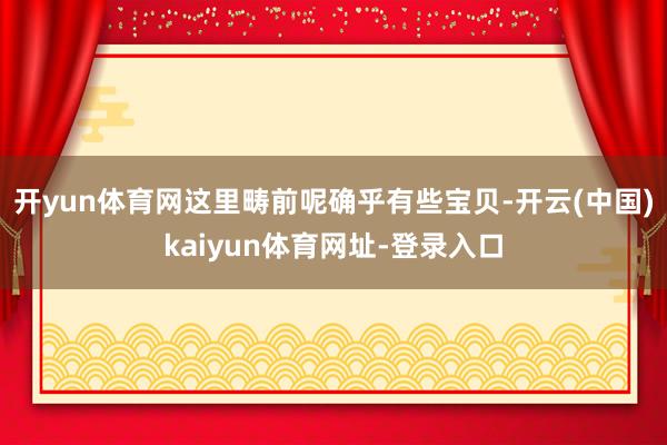 开yun体育网这里畴前呢确乎有些宝贝-开云(中国)kaiyun体育网址-登录入口