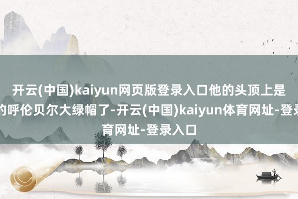 开云(中国)kaiyun网页版登录入口他的头顶上是绿绿的呼伦贝尔大绿帽了-开云(中国)kaiyun体育网址-登录入口