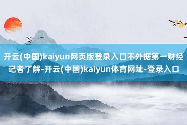 开云(中国)kaiyun网页版登录入口不外据第一财经记者了解-开云(中国)kaiyun体育网址-登录入口