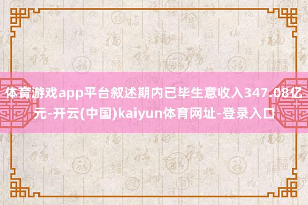体育游戏app平台叙述期内已毕生意收入347.08亿元-开云(中国)kaiyun体育网址-登录入口