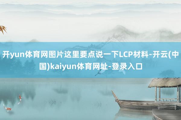 开yun体育网图片这里要点说一下LCP材料-开云(中国)kaiyun体育网址-登录入口
