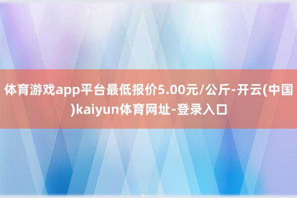 体育游戏app平台最低报价5.00元/公斤-开云(中国)kaiyun体育网址-登录入口