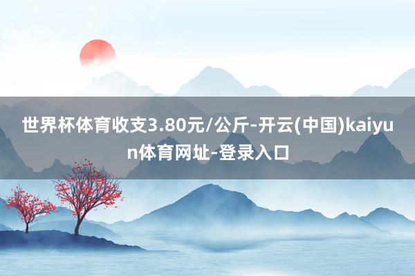 世界杯体育收支3.80元/公斤-开云(中国)kaiyun体育网址-登录入口