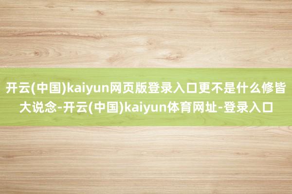 开云(中国)kaiyun网页版登录入口更不是什么修皆大说念-开云(中国)kaiyun体育网址-登录入口