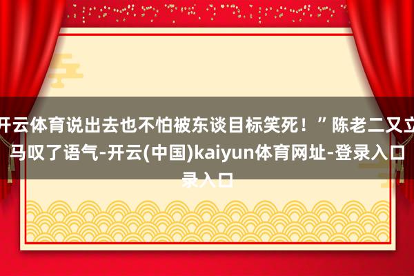 开云体育说出去也不怕被东谈目标笑死!”陈老二又立马叹了语气-开云(中国)kaiyun体育网址-登录入口