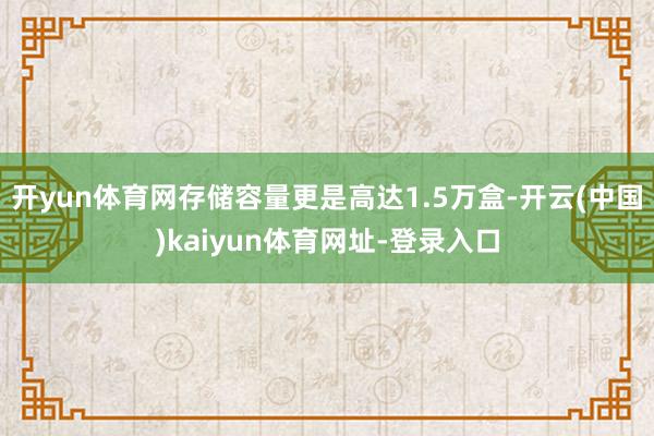 开yun体育网存储容量更是高达1.5万盒-开云(中国)kaiyun体育网址-登录入口