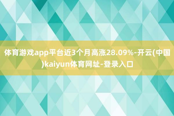 体育游戏app平台近3个月高涨28.09%-开云(中国)kaiyun体育网址-登录入口