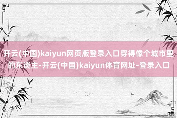 开云(中国)kaiyun网页版登录入口穿得像个城市里的东谈主-开云(中国)kaiyun体育网址-登录入口