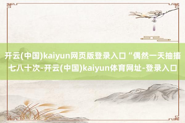 开云(中国)kaiyun网页版登录入口“偶然一天抽搐七八十次-开云(中国)kaiyun体育网址-登录入口