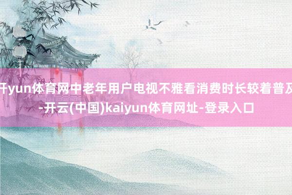 开yun体育网中老年用户电视不雅看消费时长较着普及-开云(中国)kaiyun体育网址-登录入口