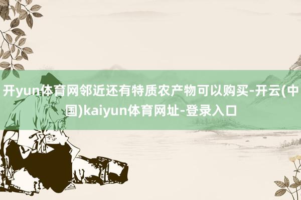 开yun体育网邻近还有特质农产物可以购买-开云(中国)kaiyun体育网址-登录入口