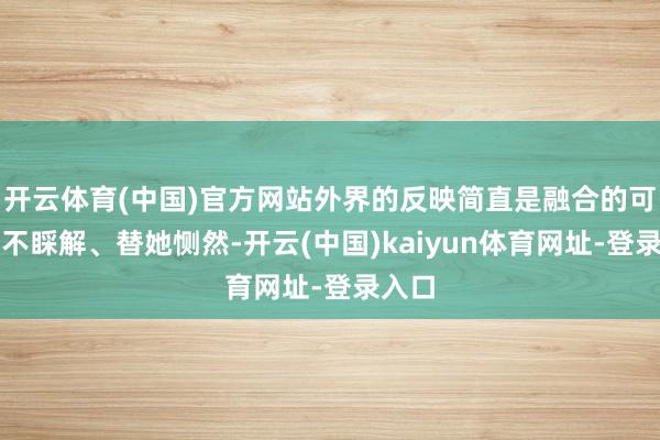 开云体育(中国)官方网站外界的反映简直是融合的可惜、不睬解、替她恻然-开云(中国)kaiyun体育网址-登录入口