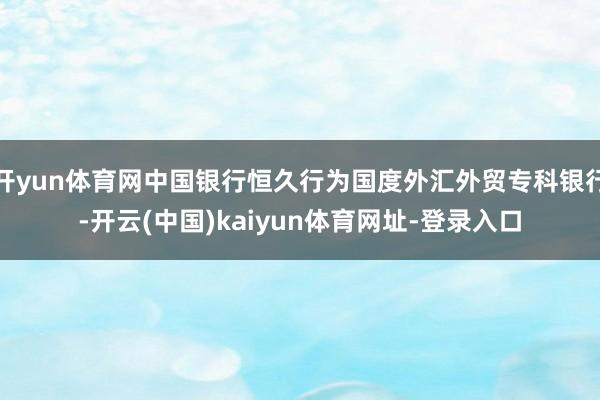 开yun体育网中国银行恒久行为国度外汇外贸专科银行-开云(中国)kaiyun体育网址-登录入口