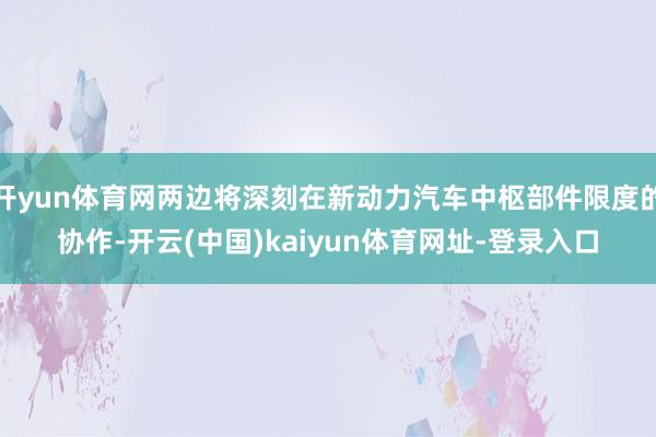 开yun体育网两边将深刻在新动力汽车中枢部件限度的协作-开云(中国)kaiyun体育网址-登录入口