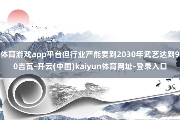 体育游戏app平台但行业产能要到2030年武艺达到90吉瓦-开云(中国)kaiyun体育网址-登录入口