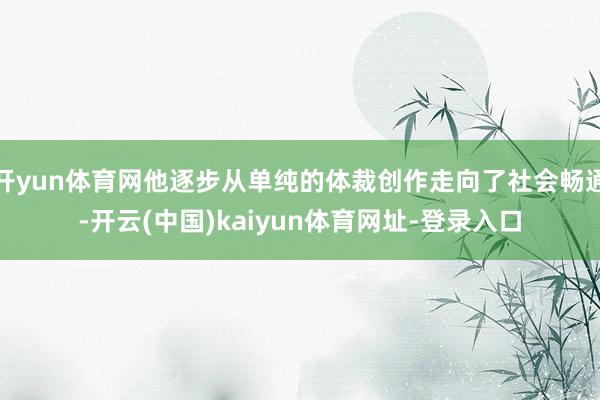开yun体育网他逐步从单纯的体裁创作走向了社会畅通-开云(中国)kaiyun体育网址-登录入口