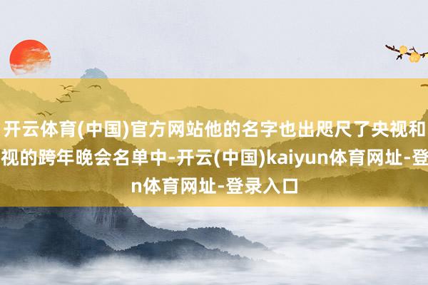 开云体育(中国)官方网站他的名字也出咫尺了央视和三大卫视的跨年晚会名单中-开云(中国)kaiyun体育网址-登录入口