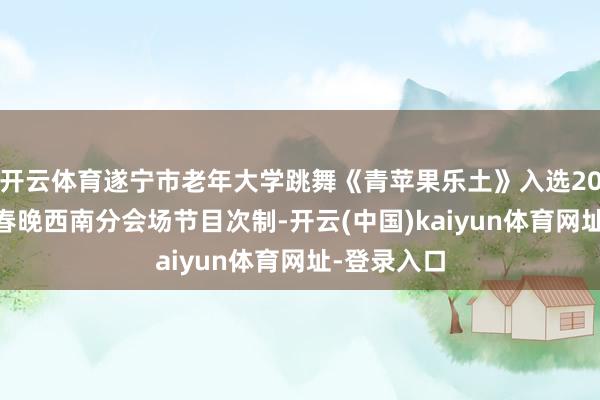 开云体育遂宁市老年大学跳舞《青苹果乐土》入选2026年央视春晚西南分会场节目次制-开云(中国)kaiyun体育网址-登录入口