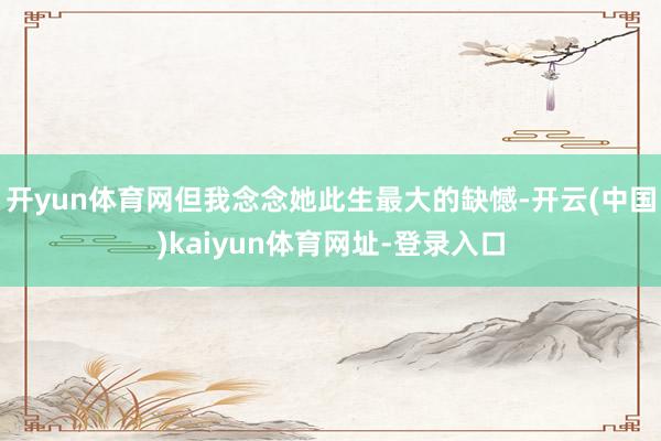 开yun体育网但我念念她此生最大的缺憾-开云(中国)kaiyun体育网址-登录入口