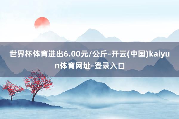世界杯体育进出6.00元/公斤-开云(中国)kaiyun体育网址-登录入口
