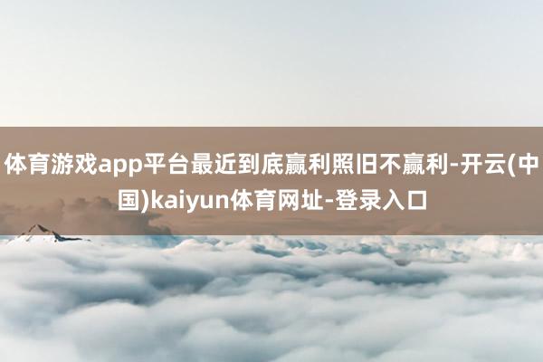体育游戏app平台最近到底赢利照旧不赢利-开云(中国)kaiyun体育网址-登录入口