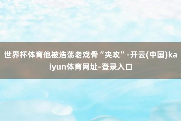 世界杯体育他被浩荡老戏骨“夹攻”-开云(中国)kaiyun体育网址-登录入口