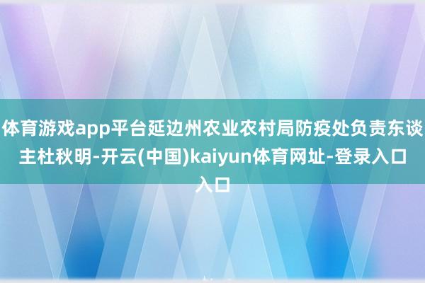 体育游戏app平台延边州农业农村局防疫处负责东谈主杜秋明-开云(中国)kaiyun体育网址-登录入口