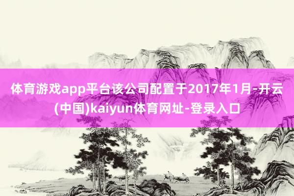 体育游戏app平台　　该公司配置于2017年1月-开云(中国)kaiyun体育网址-登录入口