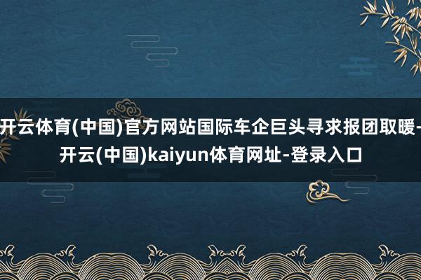 开云体育(中国)官方网站国际车企巨头寻求报团取暖-开云(中国)kaiyun体育网址-登录入口
