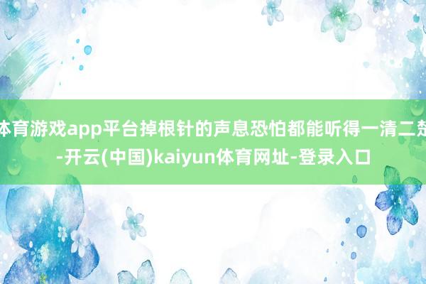 体育游戏app平台掉根针的声息恐怕都能听得一清二楚-开云(中国)kaiyun体育网址-登录入口