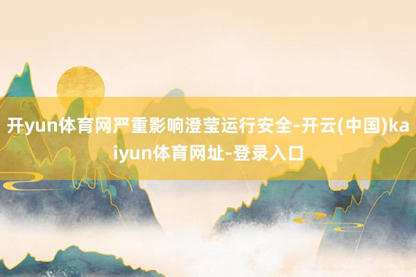 开yun体育网严重影响澄莹运行安全-开云(中国)kaiyun体育网址-登录入口