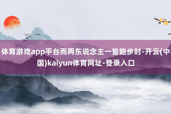 体育游戏app平台而两东说念主一皆跑步时-开云(中国)kaiyun体育网址-登录入口
