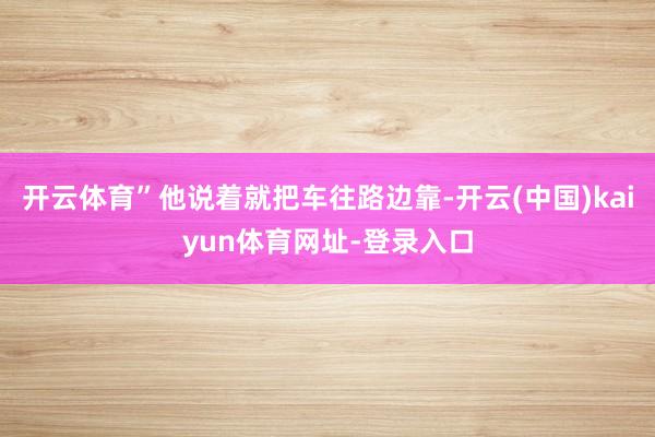 开云体育”他说着就把车往路边靠-开云(中国)kaiyun体育网址-登录入口