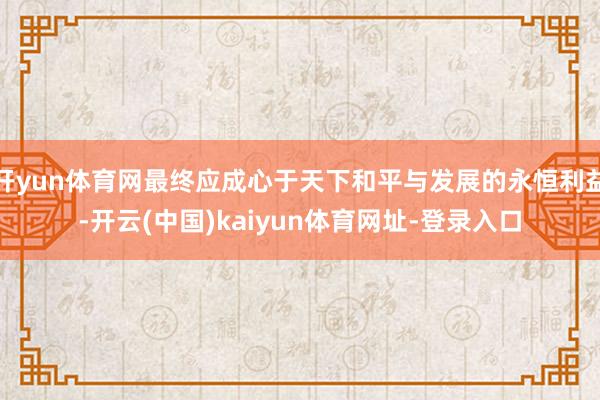 开yun体育网最终应成心于天下和平与发展的永恒利益-开云(中国)kaiyun体育网址-登录入口