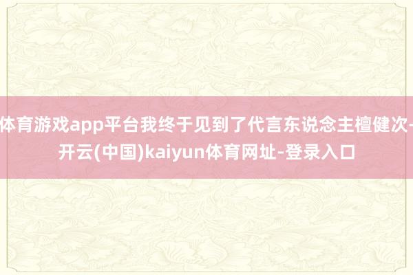 体育游戏app平台我终于见到了代言东说念主檀健次-开云(中国)kaiyun体育网址-登录入口