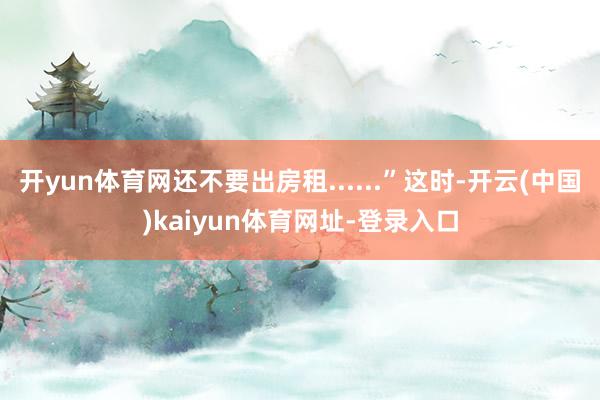 开yun体育网还不要出房租......”这时-开云(中国)kaiyun体育网址-登录入口