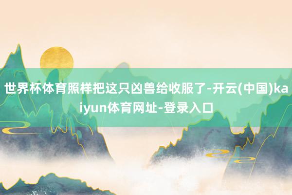 世界杯体育照样把这只凶兽给收服了-开云(中国)kaiyun体育网址-登录入口