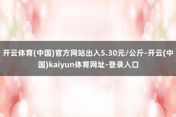 开云体育(中国)官方网站出入5.30元/公斤-开云(中国)kaiyun体育网址-登录入口