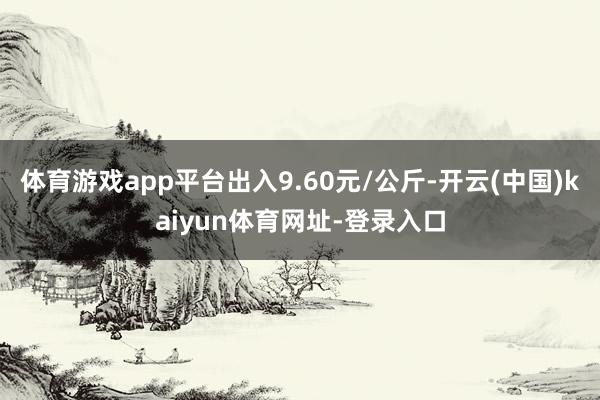 体育游戏app平台出入9.60元/公斤-开云(中国)kaiyun体育网址-登录入口