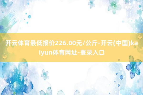 开云体育最低报价226.00元/公斤-开云(中国)kaiyun体育网址-登录入口