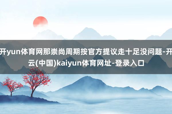 开yun体育网那崇尚周期按官方提议走十足没问题-开云(中国)kaiyun体育网址-登录入口