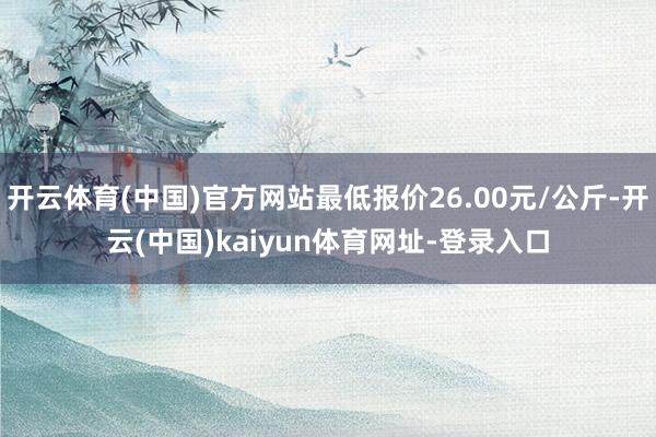 开云体育(中国)官方网站最低报价26.00元/公斤-开云(中国)kaiyun体育网址-登录入口