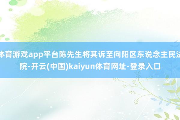 体育游戏app平台陈先生将其诉至向阳区东说念主民法院-开云(中国)kaiyun体育网址-登录入口