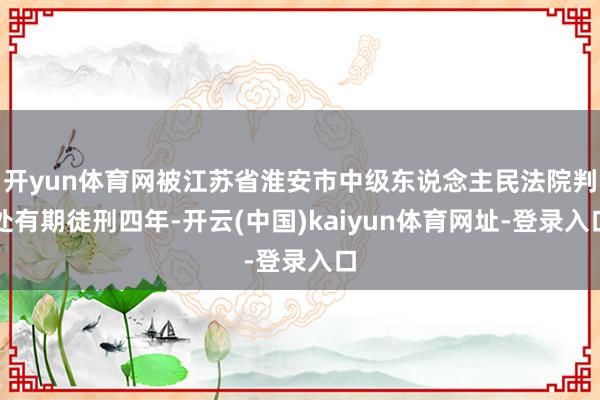 开yun体育网被江苏省淮安市中级东说念主民法院判处有期徒刑四年-开云(中国)kaiyun体育网址-登录入口