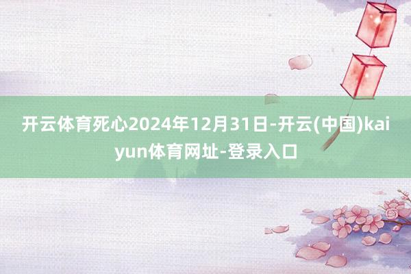 开云体育死心2024年12月31日-开云(中国)kaiyun体育网址-登录入口