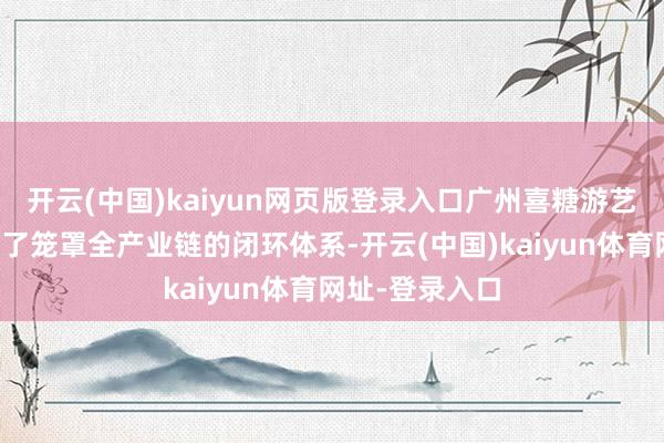 开云(中国)kaiyun网页版登录入口广州喜糖游艺有限公司构建了笼罩全产业链的闭环体系-开云(中国)kaiyun体育网址-登录入口