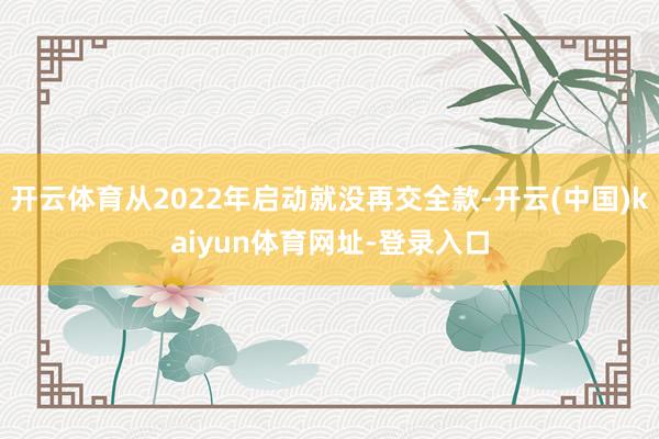 开云体育从2022年启动就没再交全款-开云(中国)kaiyun体育网址-登录入口