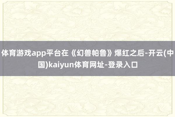 体育游戏app平台在《幻兽帕鲁》爆红之后-开云(中国)kaiyun体育网址-登录入口