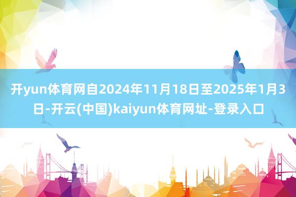 开yun体育网自2024年11月18日至2025年1月3日-开云(中国)kaiyun体育网址-登录入口