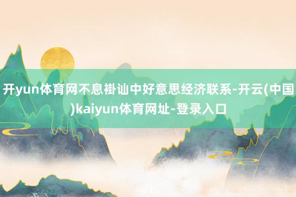 开yun体育网不息褂讪中好意思经济联系-开云(中国)kaiyun体育网址-登录入口